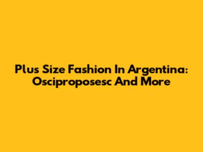 Plus Size Fashion In Argentina: Osciproposesc And More