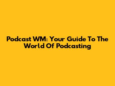 Podcast WM: Your Guide To The World Of Podcasting