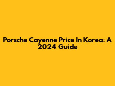 Porsche Cayenne Price In Korea: A 2024 Guide