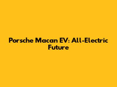 Porsche Macan EV: All-Electric Future