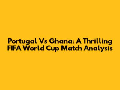 Portugal Vs Ghana: A Thrilling FIFA World Cup Match Analysis