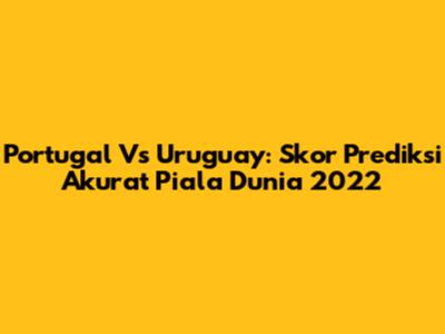 Portugal Vs Uruguay: Skor Prediksi Akurat Piala Dunia 2022