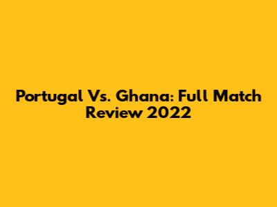 Portugal Vs. Ghana: Full Match Review 2022