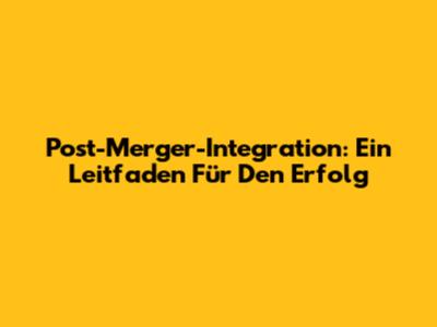 Post-Merger-Integration: Ein Leitfaden Für Den Erfolg