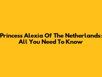 Princess Alexia Of The Netherlands: All You Need To Know