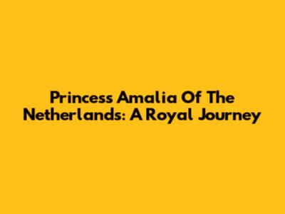 Princess Amalia Of The Netherlands: A Royal Journey