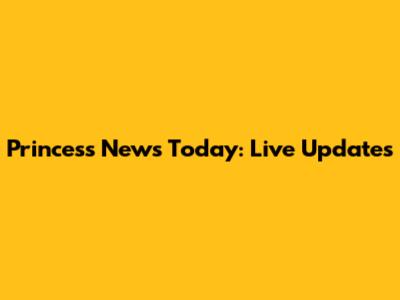 Princess News Today: Live Updates