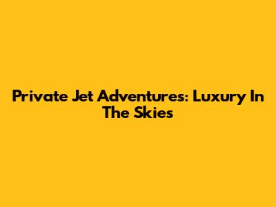 Private Jet Adventures: Luxury In The Skies