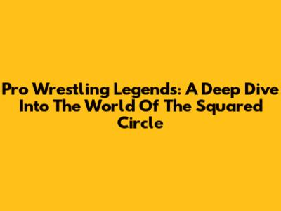 Pro Wrestling Legends: A Deep Dive Into The World Of The Squared Circle