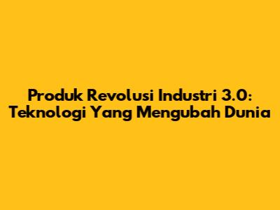 Produk Revolusi Industri 3.0: Teknologi Yang Mengubah Dunia