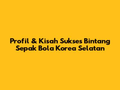 Profil & Kisah Sukses Bintang Sepak Bola Korea Selatan