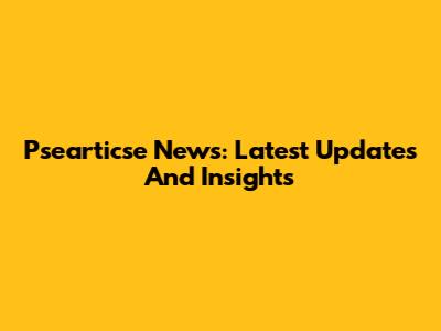 Psearticse News: Latest Updates And Insights