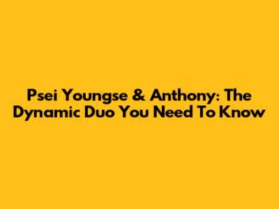 Psei Youngse & Anthony: The Dynamic Duo You Need To Know