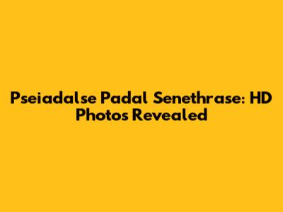 Pseiadalse Padal Senethrase: HD Photos Revealed
