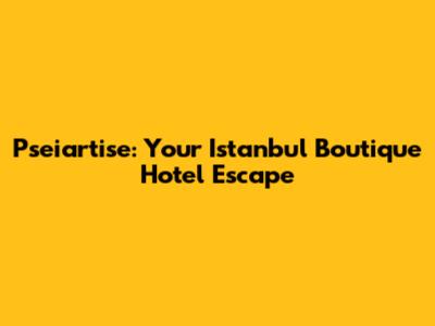 Pseiartise: Your Istanbul Boutique Hotel Escape