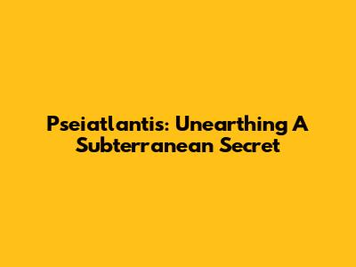 Pseiatlantis: Unearthing A Subterranean Secret