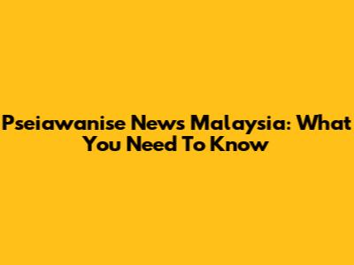 Pseiawanise News Malaysia: What You Need To Know