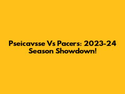 Pseicavsse Vs Pacers: 2023-24 Season Showdown!