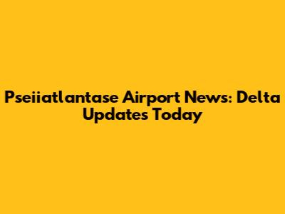 Pseiiatlantase Airport News: Delta Updates Today