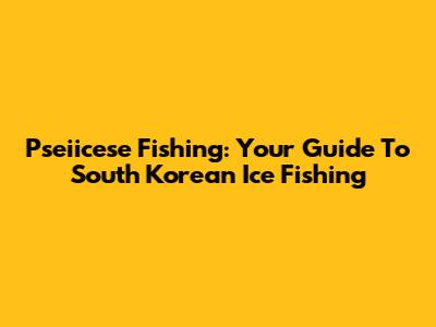 Pseiicese Fishing: Your Guide To South Korean Ice Fishing
