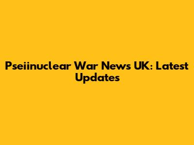 Pseiinuclear War News UK: Latest Updates