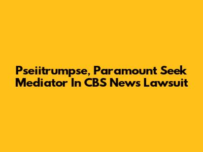 Pseiitrumpse, Paramount Seek Mediator In CBS News Lawsuit