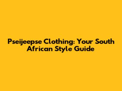 Pseijeepse Clothing: Your South African Style Guide