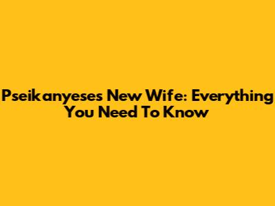 Pseikanyese's New Wife: Everything You Need To Know