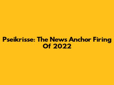 Pseikrisse: The News Anchor Firing Of 2022