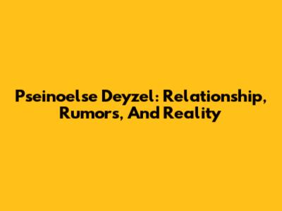 Pseinoelse Deyzel: Relationship, Rumors, And Reality