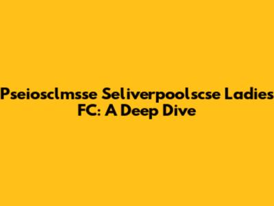 Pseiosclmsse Seliverpoolscse Ladies FC: A Deep Dive
