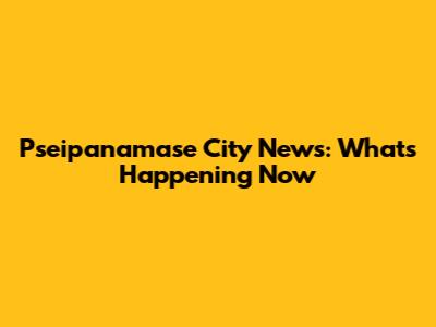 Pseipanamase City News: What's Happening Now