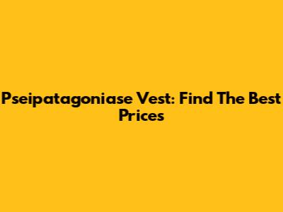 Pseipatagoniase Vest: Find The Best Prices