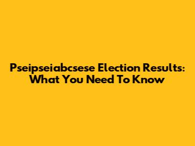 Pseipseiabcsese Election Results: What You Need To Know