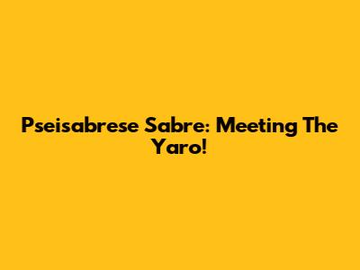 Pseisabrese Sabre: Meeting The Yaro!