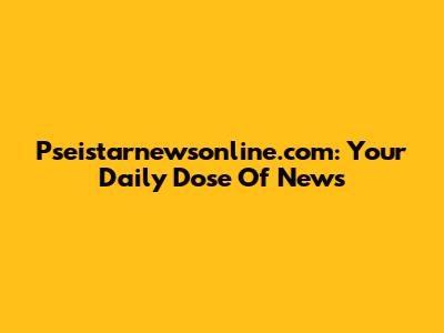 Pseistarnewsonline.com: Your Daily Dose Of News