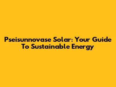 Pseisunnovase Solar: Your Guide To Sustainable Energy