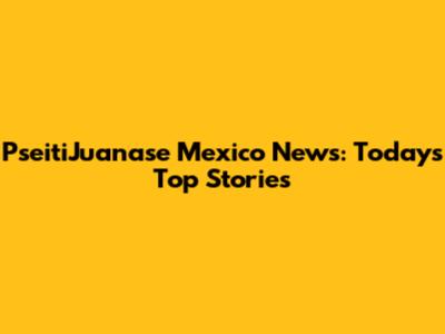 PseitiJuanase Mexico News: Today's Top Stories