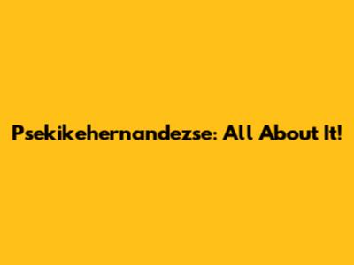 Psekikehernandezse: All About It!