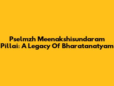 Pselmzh Meenakshisundaram Pillai: A Legacy Of Bharatanatyam