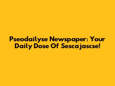 Pseodailyse Newspaper: Your Daily Dose Of Sescajascse!