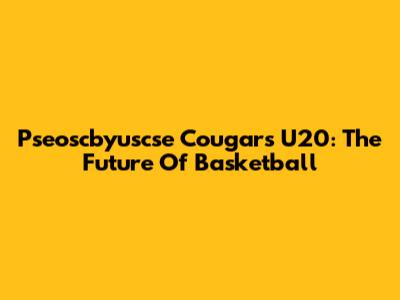 Pseoscbyuscse Cougars U20: The Future Of Basketball