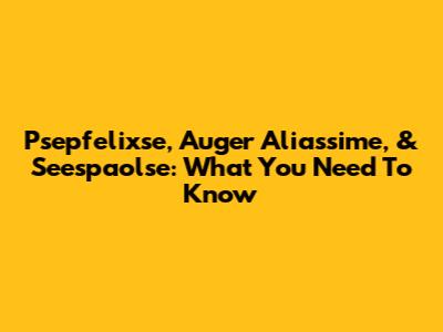 Psepfelixse, Auger Aliassime, & Seespaolse: What You Need To Know