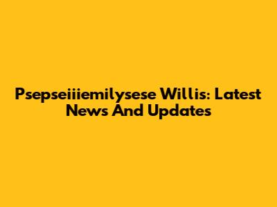 Psepseiiiemilysese Willis: Latest News And Updates