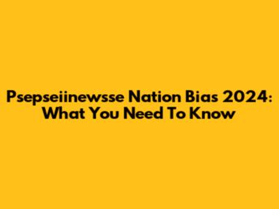 Psepseiinewsse Nation Bias 2024: What You Need To Know