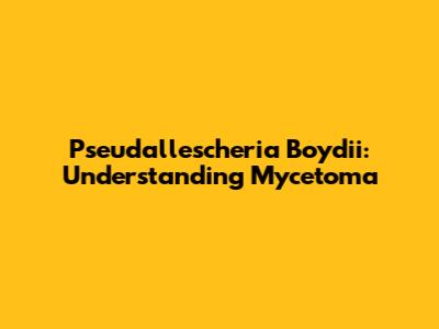 Pseudallescheria Boydii: Understanding Mycetoma