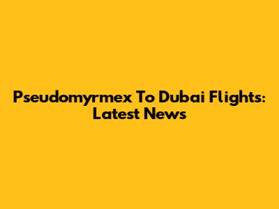 Pseudomyrmex To Dubai Flights: Latest News