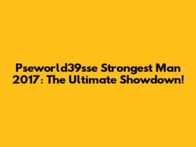 Pseworld39sse Strongest Man 2017: The Ultimate Showdown!