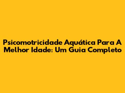 Psicomotricidade Aquática Para A Melhor Idade: Um Guia Completo