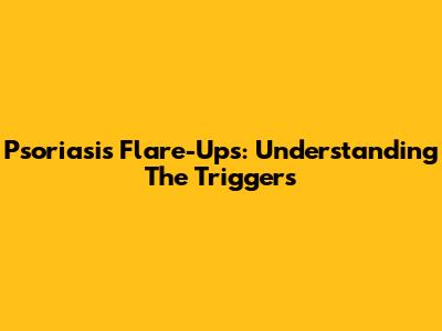 Psoriasis Flare-Ups: Understanding The Triggers
